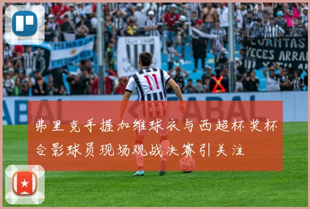 弗里克手握加维球衣与西超杯奖杯合影球员现场观战决赛引关注