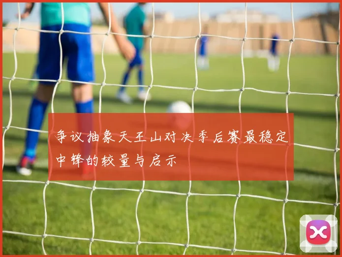争议抽象天王山对决季后赛最稳定中锋的较量与启示