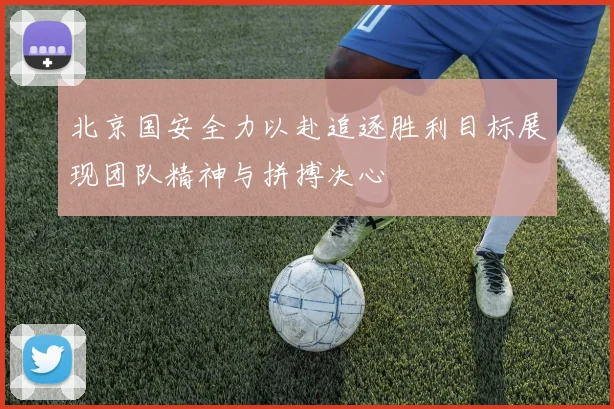 北京国安全力以赴追逐胜利目标展现团队精神与拼搏决心