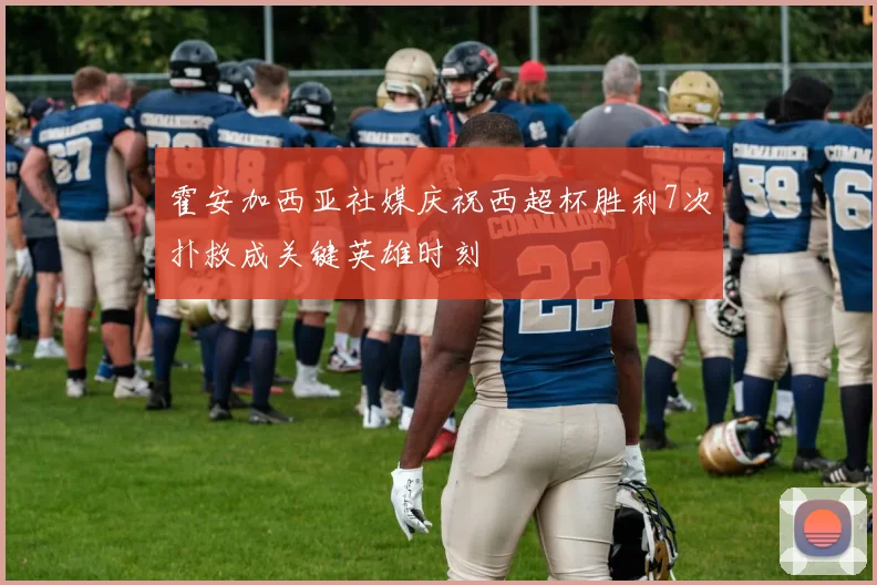 霍安加西亚社媒庆祝西超杯胜利7次扑救成关键英雄时刻