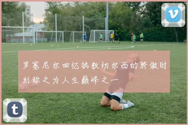 罗塞尼尔回忆执教切尔西的骄傲时刻称之为人生巅峰之一