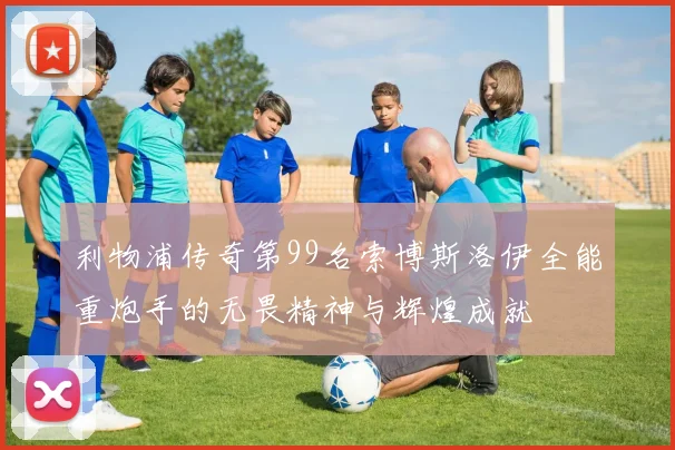 利物浦传奇第99名索博斯洛伊全能重炮手的无畏精神与辉煌成就