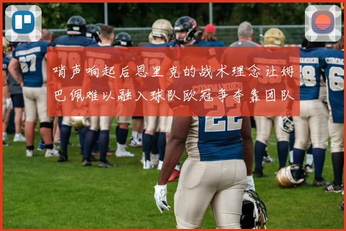 哨声响起后恩里克的战术理念让姆巴佩难以融入球队欧冠争夺靠团队配合与跑动