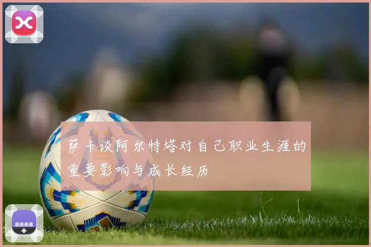 萨卡谈阿尔特塔对自己职业生涯的重要影响与成长经历