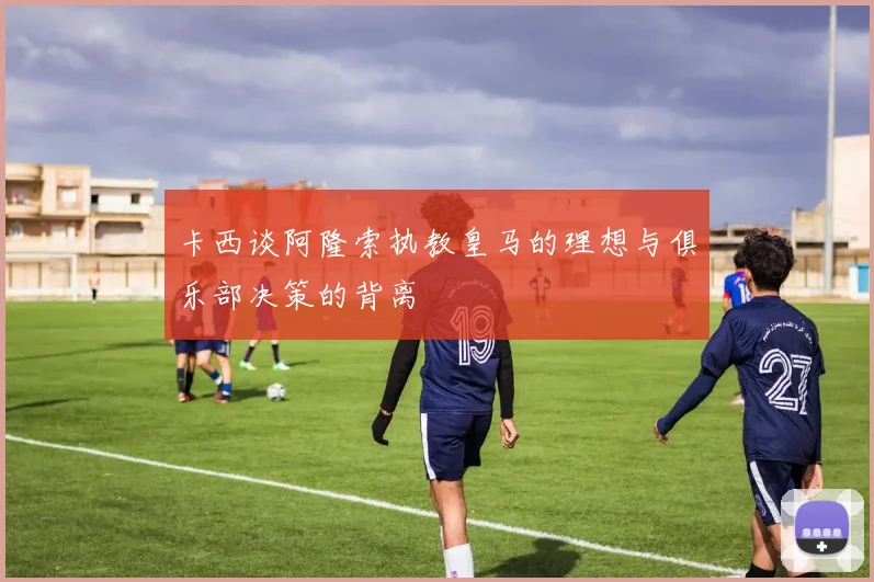 卡西谈阿隆索执教皇马的理想与俱乐部决策的背离