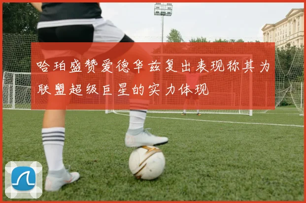 哈珀盛赞爱德华兹复出表现称其为联盟超级巨星的实力体现