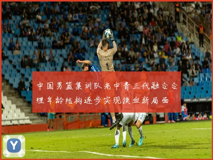 中国男篮集训队老中青三代融合合理年龄结构逐步实现换血新局面