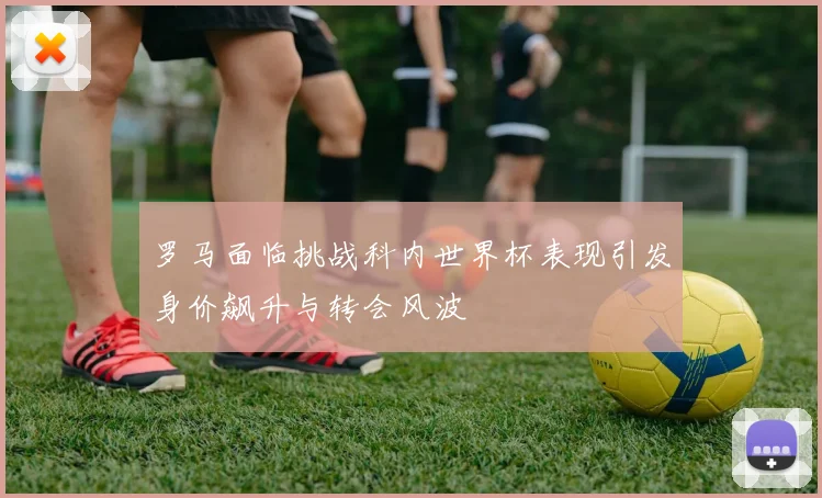罗马面临挑战科内世界杯表现引发身价飙升与转会风波