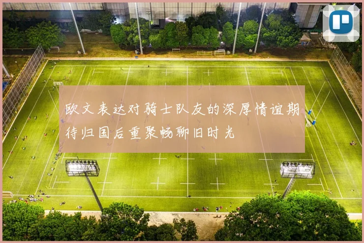 欧文表达对骑士队友的深厚情谊期待归国后重聚畅聊旧时光