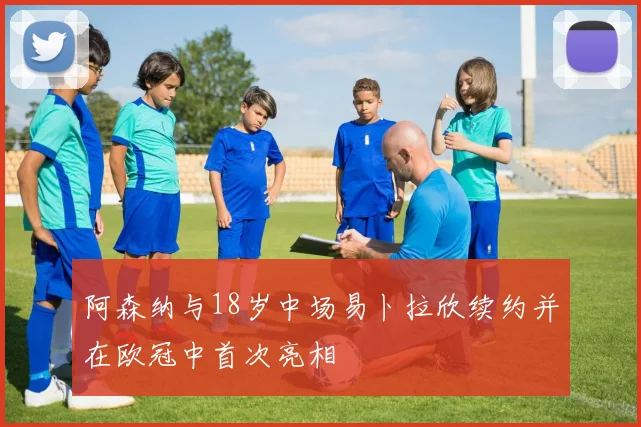 阿森纳与18岁中场易卜拉欣续约并在欧冠中首次亮相