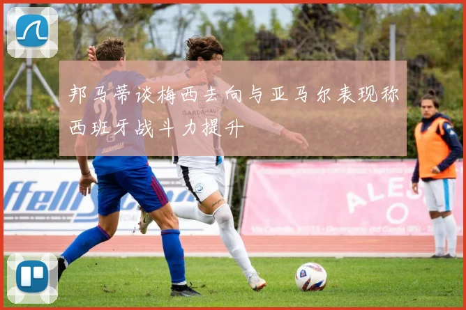 邦马蒂谈梅西去向与亚马尔表现称西班牙战斗力提升