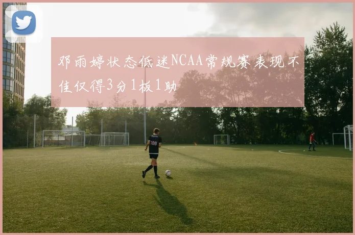 邓雨婷状态低迷NCAA常规赛表现不佳仅得3分1板1助
