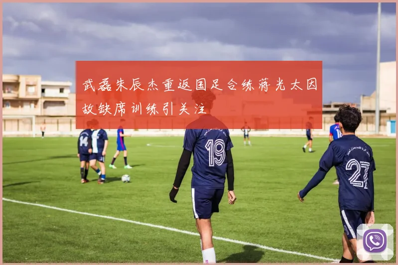 武磊朱辰杰重返国足合练蒋光太因故缺席训练引关注