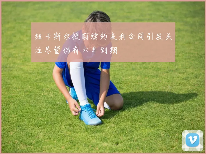 纽卡斯尔提前续约麦利合同引发关注尽管仍有六年到期