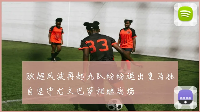 欧超风波再起九队纷纷退出皇马独自坚守尤文巴萨相继离场