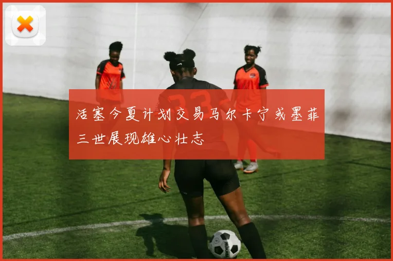 活塞今夏计划交易马尔卡宁或墨菲三世展现雄心壮志