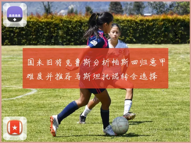 国米旧将克鲁斯分析帕斯回归意甲难度并推荐马斯坦托诺转会选择