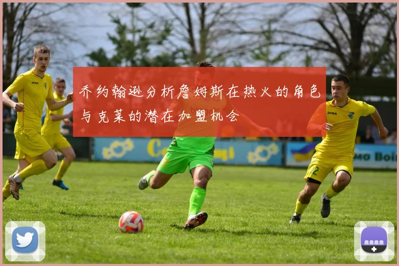 乔约翰逊分析詹姆斯在热火的角色与克莱的潜在加盟机会