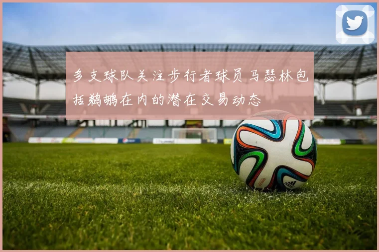 多支球队关注步行者球员马瑟林包括鹈鹕在内的潜在交易动态