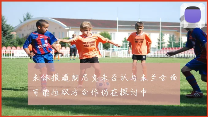 米体报道朗尼克未否认与米兰会面可能性双方合作仍在探讨中