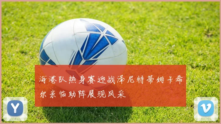 海港队热身赛迎战泽尼特蒂姆卡希尔亲临助阵展现风采